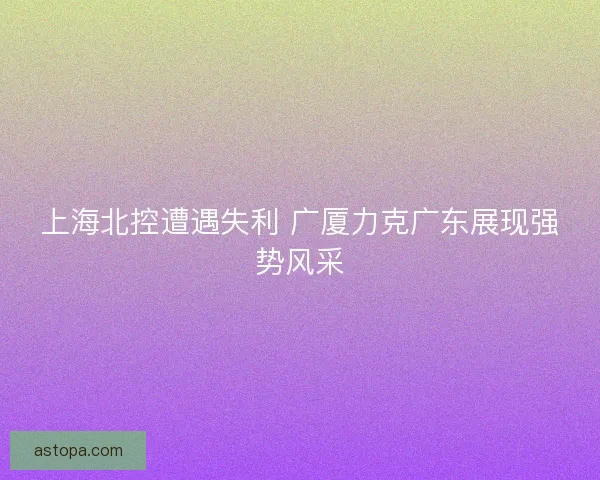 上海北控遭遇失利 广厦力克广东展现强势风采