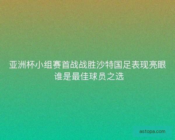 亚洲杯小组赛首战战胜沙特国足表现亮眼 谁是最佳球员之选